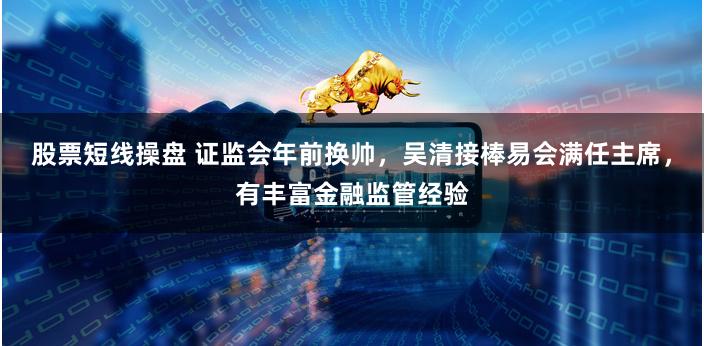 股票短线操盘 证监会年前换帅，吴清接棒易会满任主席，有丰富金融监管经验