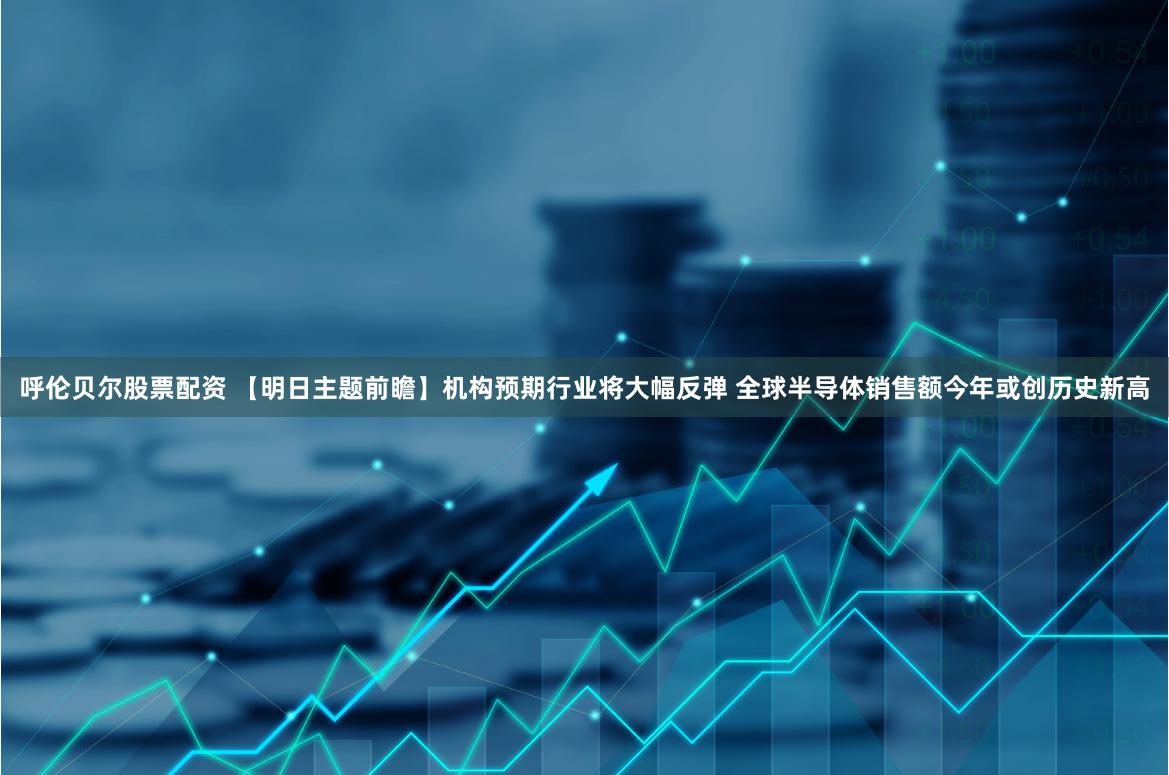 呼伦贝尔股票配资 【明日主题前瞻】机构预期行业将大幅反弹 全球半导体销售额今年或创历史新高