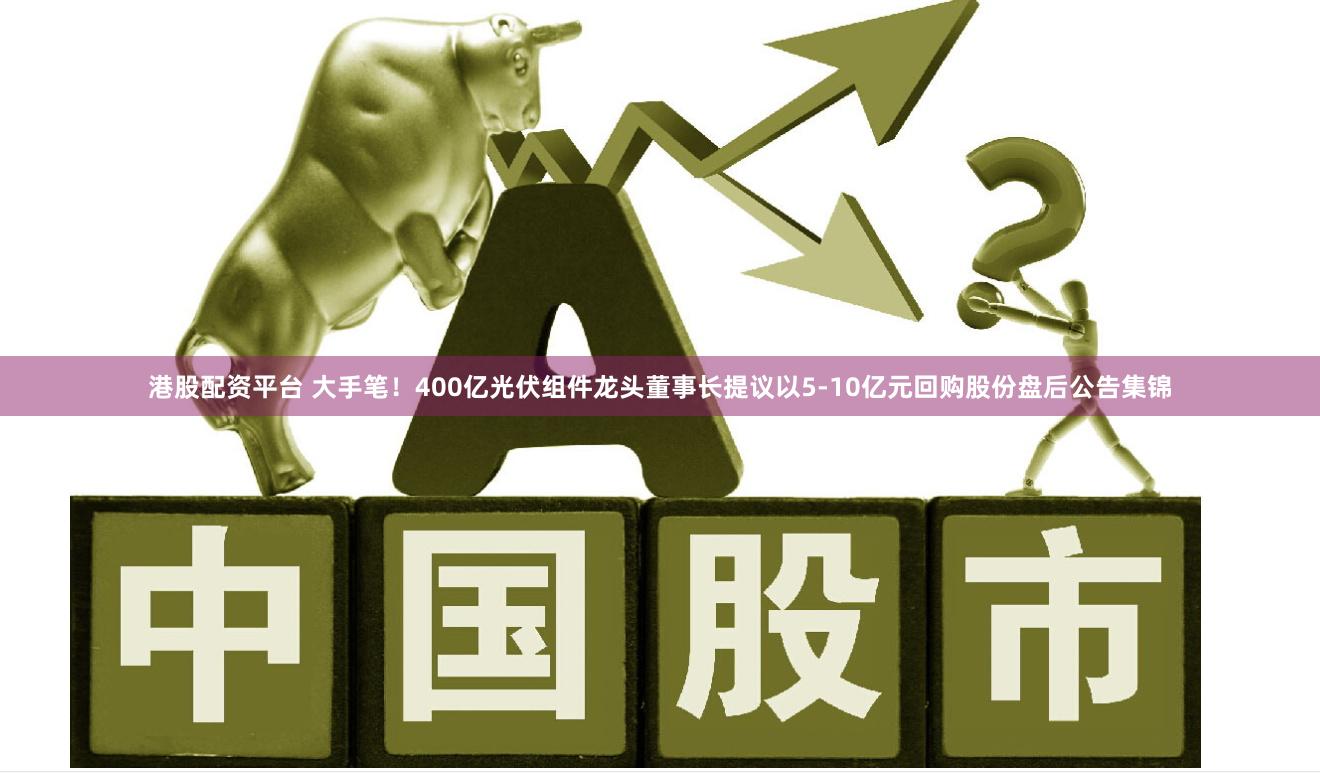 港股配资平台 大手笔！400亿光伏组件龙头董事长提议以5-10亿元回购股份盘后公告集锦