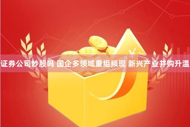 证券公司炒股吗 国企多领域重组频现 新兴产业并购升温