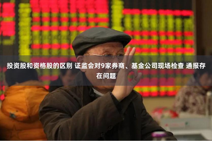 投资股和资格股的区别 证监会对9家券商、基金公司现场检查 通报存在问题