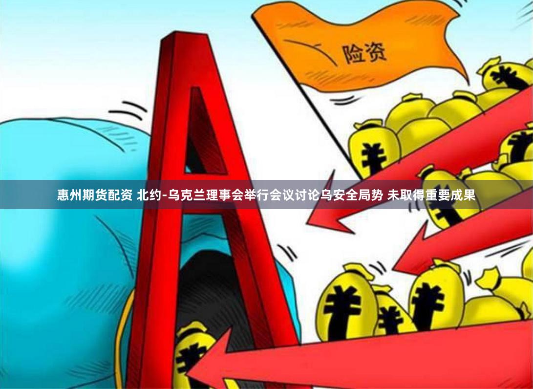 惠州期货配资 北约-乌克兰理事会举行会议讨论乌安全局势 未取得重要成果
