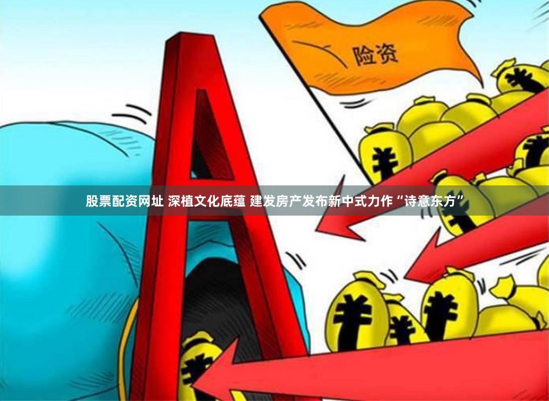 股票配资网址 深植文化底蕴 建发房产发布新中式力作“诗意东方”