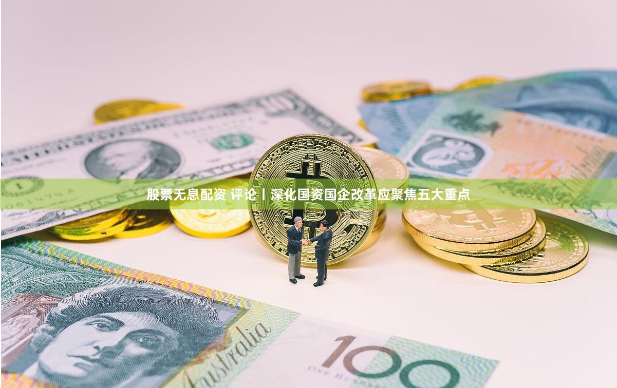 股票无息配资 评论丨深化国资国企改革应聚焦五大重点