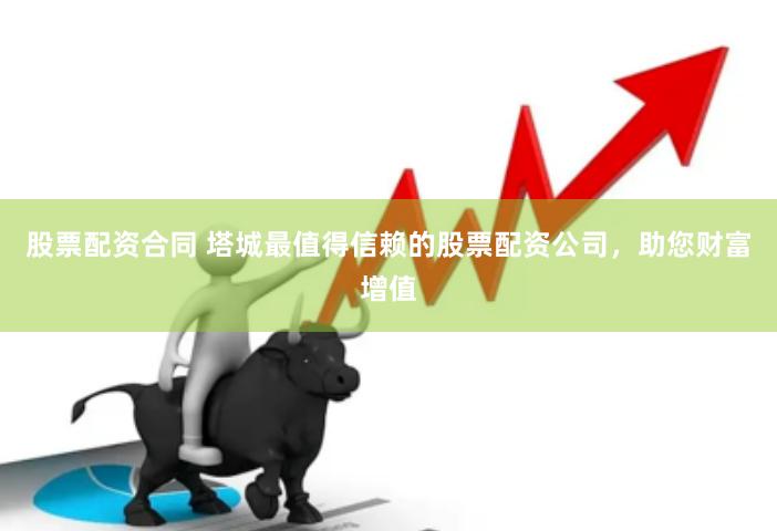 股票配资合同 塔城最值得信赖的股票配资公司，助您财富增值