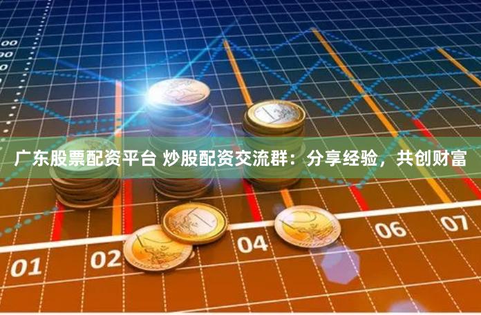 广东股票配资平台 炒股配资交流群：分享经验，共创财富