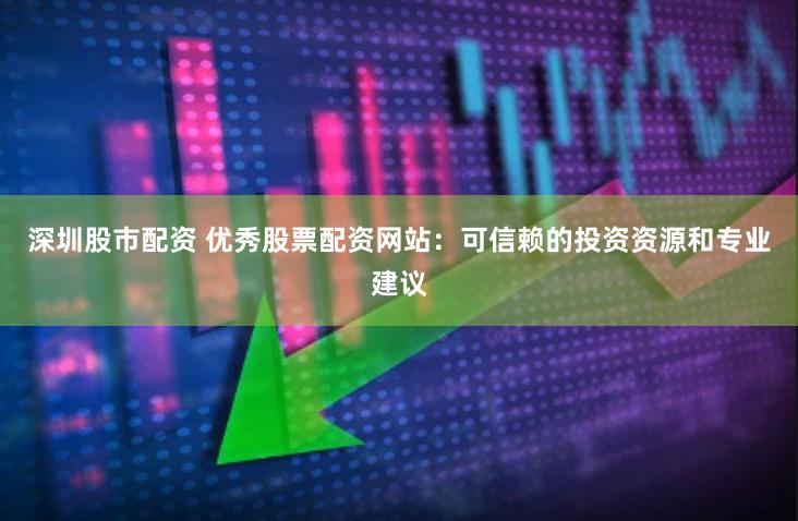 深圳股市配资 优秀股票配资网站：可信赖的投资资源和专业建议