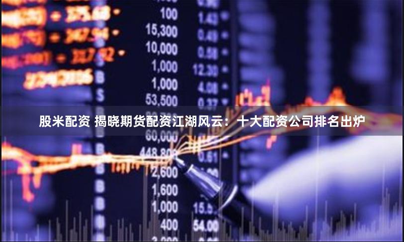 股米配资 揭晓期货配资江湖风云：十大配资公司排名出炉