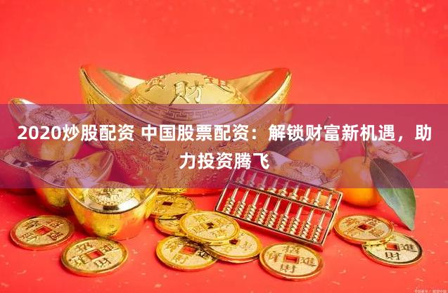 2020炒股配资 中国股票配资：解锁财富新机遇，助力投资腾飞
