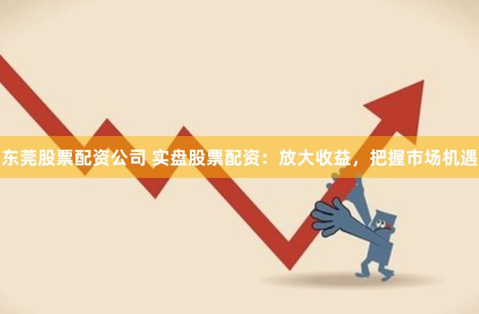 东莞股票配资公司 实盘股票配资：放大收益，把握市场机遇