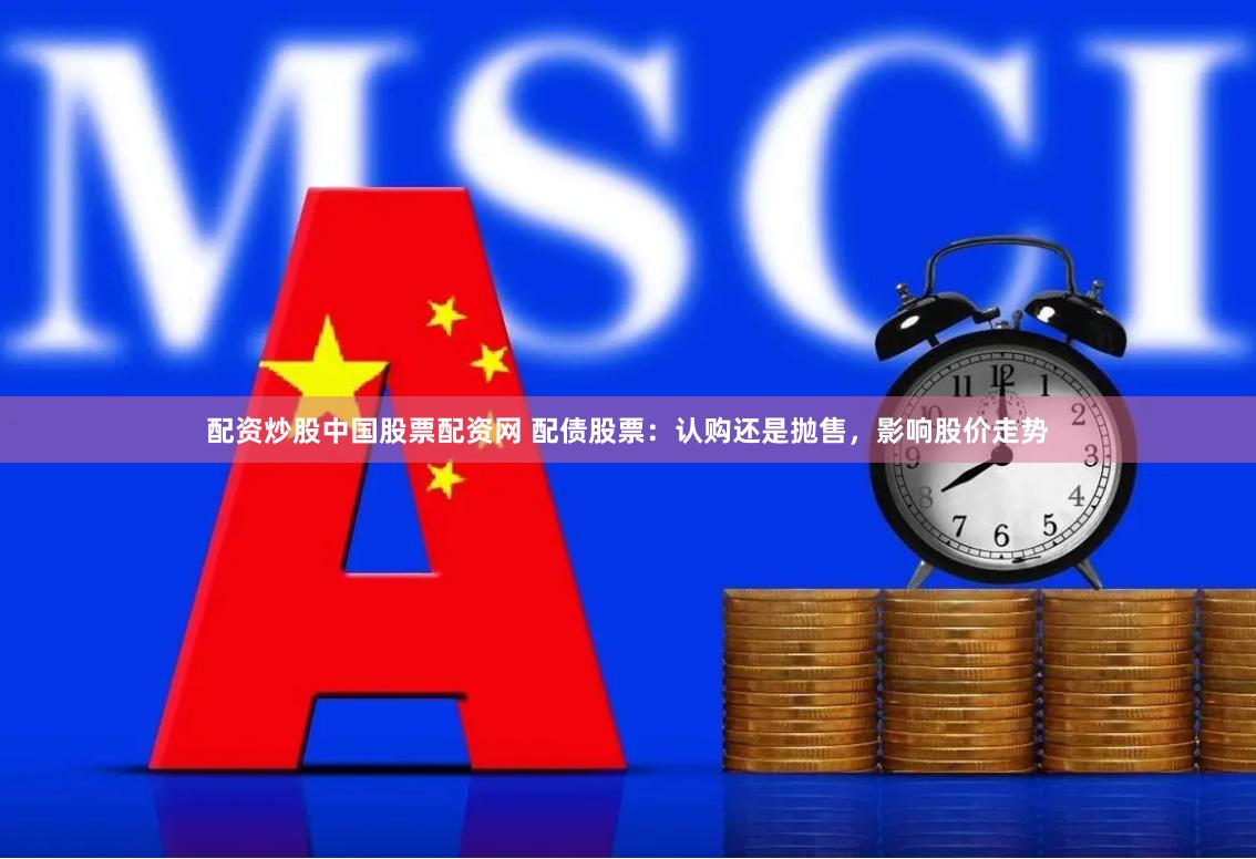 配资炒股中国股票配资网 配债股票：认购还是抛售，影响股价走势