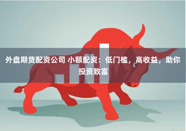 外盘期货配资公司 小额配资：低门槛，高收益，助你投资致富