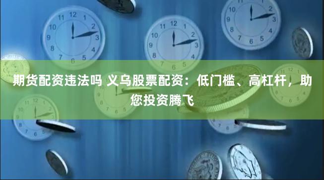 期货配资违法吗 义乌股票配资：低门槛、高杠杆，助您投资腾飞