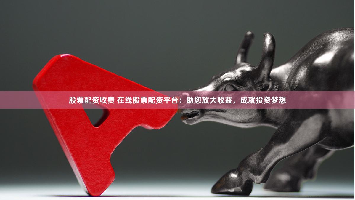 股票配资收费 在线股票配资平台：助您放大收益，成就投资梦想
