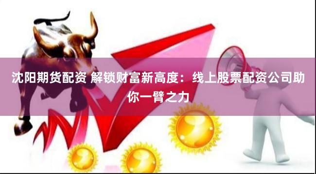 沈阳期货配资 解锁财富新高度：线上股票配资公司助你一臂之力