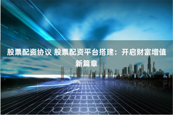 股票配资协议 股票配资平台搭建：开启财富增值新篇章