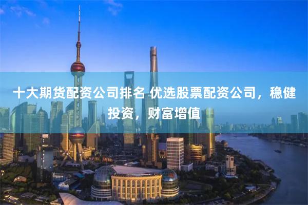 十大期货配资公司排名 优选股票配资公司，稳健投资，财富增值