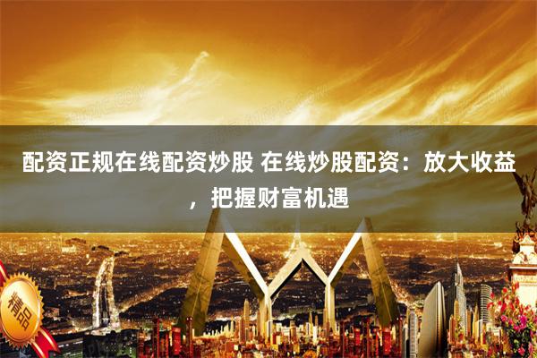 配资正规在线配资炒股 在线炒股配资：放大收益，把握财富机遇