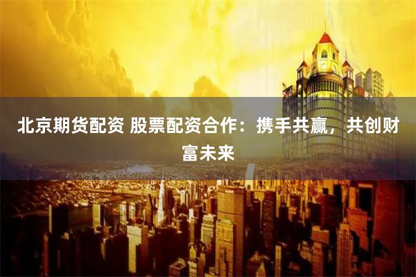 北京期货配资 股票配资合作：携手共赢，共创财富未来