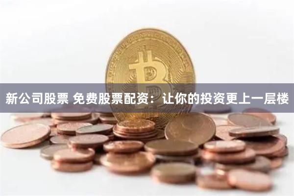 新公司股票 免费股票配资：让你的投资更上一层楼