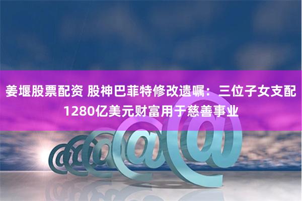 姜堰股票配资 股神巴菲特修改遗嘱：三位子女支配1280亿美元财富用于慈善事业