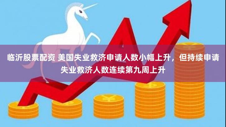 临沂股票配资 美国失业救济申请人数小幅上升，但持续申请失业救济人数连续第九周上升