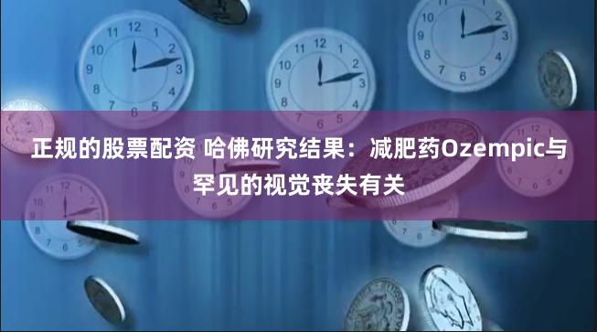 正规的股票配资 哈佛研究结果：减肥药Ozempic与罕见的视觉丧失有关