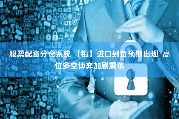 股票配资分仓系统 【铅】进口到货预期出现  高位多空博弈加剧震荡