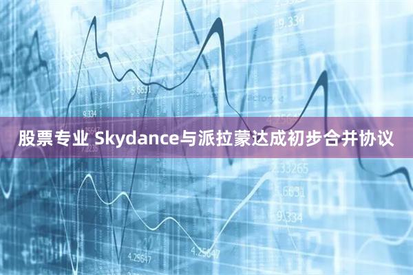股票专业 Skydance与派拉蒙达成初步合并协议
