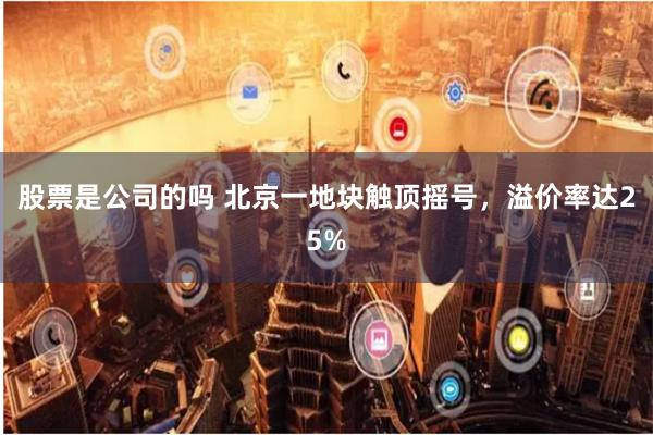 股票是公司的吗 北京一地块触顶摇号，溢价率达25%