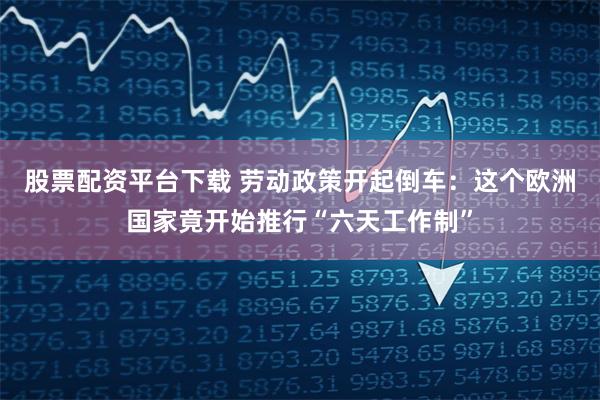 股票配资平台下载 劳动政策开起倒车：这个欧洲国家竟开始推行“六天工作制”