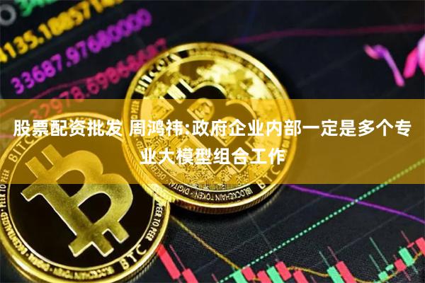 股票配资批发 周鸿祎:政府企业内部一定是多个专业大模型组合工作