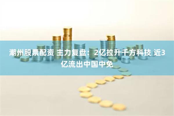 潮州股票配资 主力复盘：2亿拉升千方科技 近3亿流出中国中免