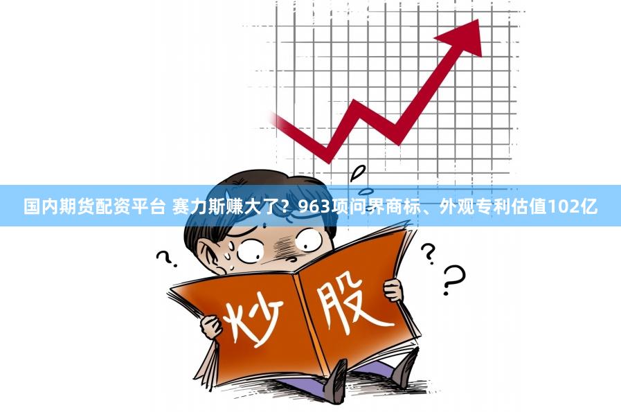 国内期货配资平台 赛力斯赚大了？963项问界商标、外观专利估值102亿