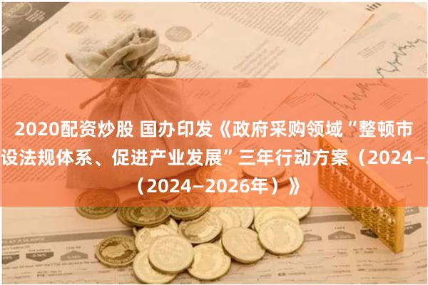 2020配资炒股 国办印发《政府采购领域“整顿市场秩序、建设法规体系、促进产业发展”三年行动方案（2024—2026年）》