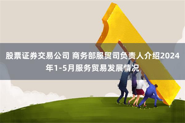 股票证券交易公司 商务部服贸司负责人介绍2024年1-5月服务贸易发展情况