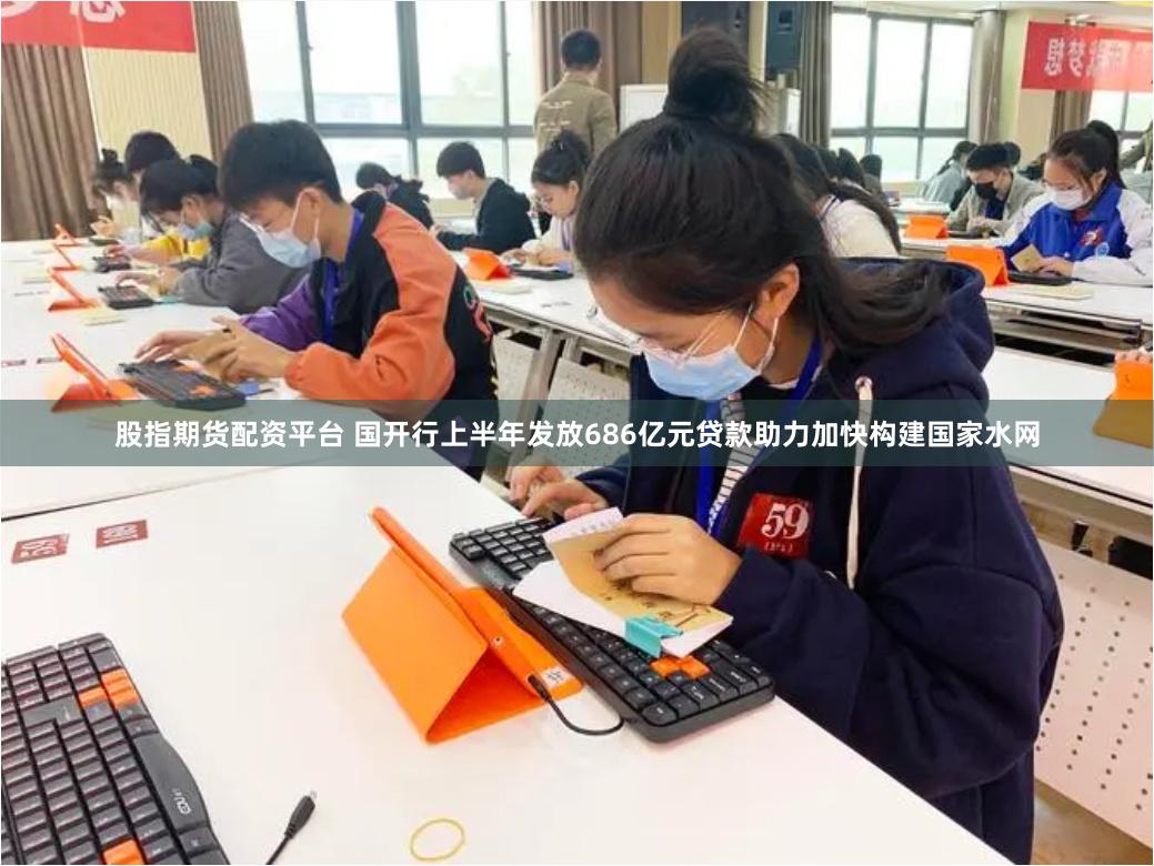 股指期货配资平台 国开行上半年发放686亿元贷款助力加快构建国家水网