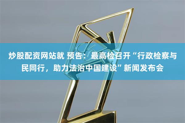 炒股配资网站就 预告：最高检召开“行政检察与民同行，助力法治中国建设”新闻发布会