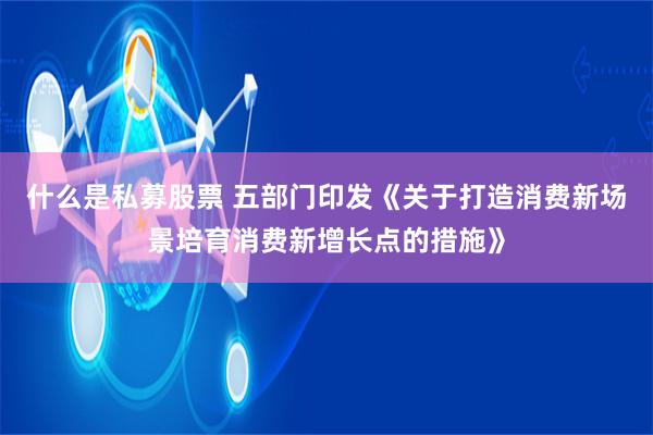 什么是私募股票 五部门印发《关于打造消费新场景培育消费新增长点的措施》