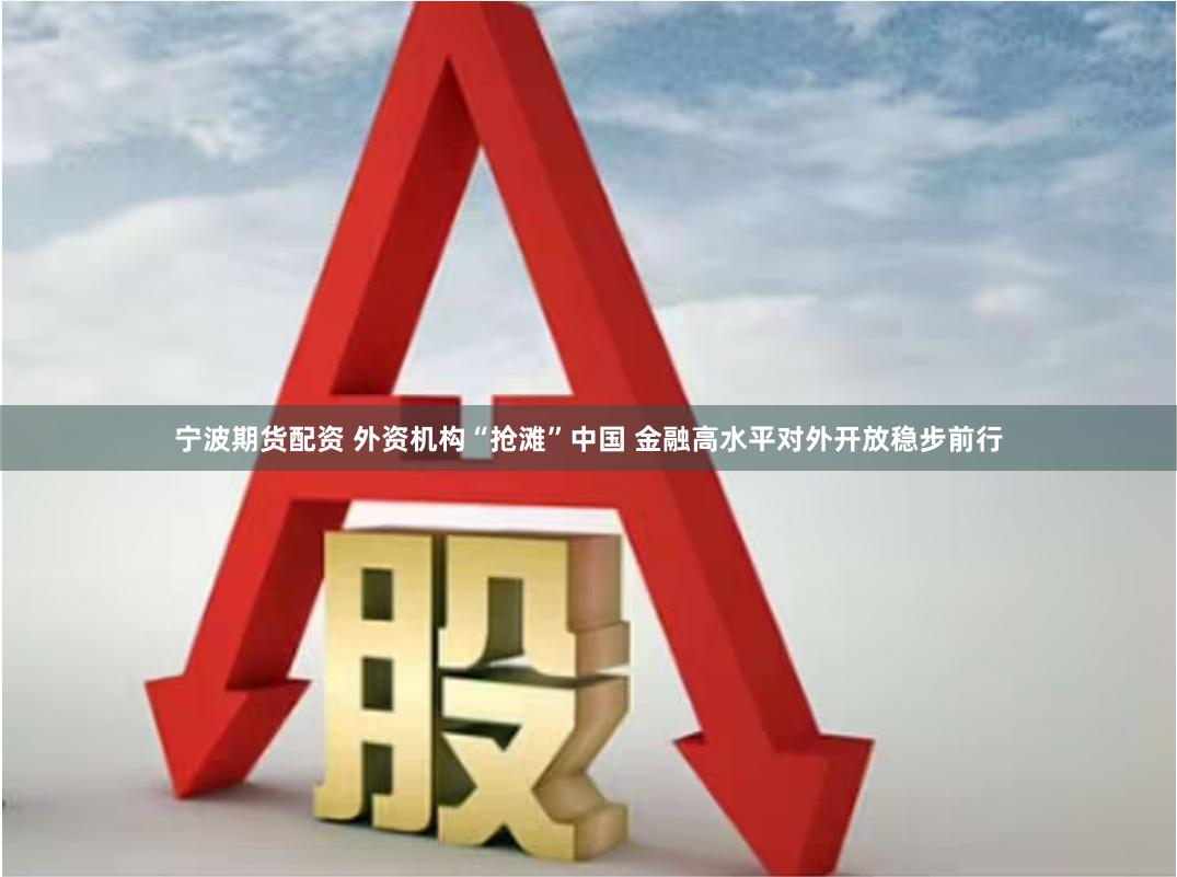 宁波期货配资 外资机构“抢滩”中国 金融高水平对外开放稳步前行