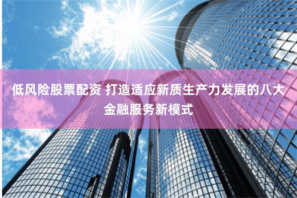 低风险股票配资 打造适应新质生产力发展的八大金融服务新模式