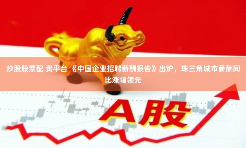 炒股股票配 资平台 《中国企业招聘薪酬报告》出炉，珠三角城市薪酬同比涨幅领先