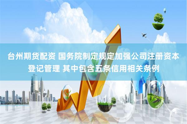 台州期货配资 国务院制定规定加强公司注册资本登记管理 其中包含五条信用相关条例