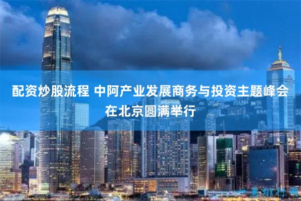 配资炒股流程 中阿产业发展商务与投资主题峰会在北京圆满举行