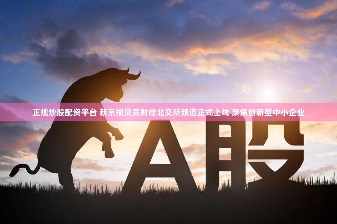 正规炒股配资平台 新京报贝壳财经北交所频道正式上线 聚焦创新型中小企业