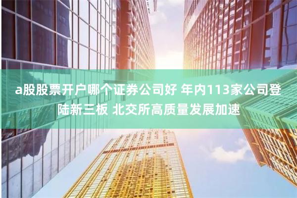 a股股票开户哪个证券公司好 年内113家公司登陆新三板 北交所高质量发展加速
