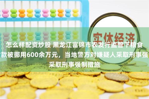 怎么样配资炒股 黑龙江富锦市农发行监管下粮食收购贷款被挪用600余万元，当地警方对嫌疑人采取刑事强制措施