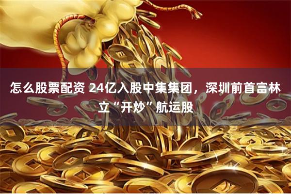 怎么股票配资 24亿入股中集集团，深圳前首富林立“开炒”航运股