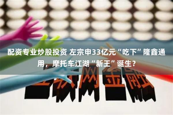 配资专业炒股投资 左宗申33亿元“吃下”隆鑫通用，摩托车江湖“新王”诞生？