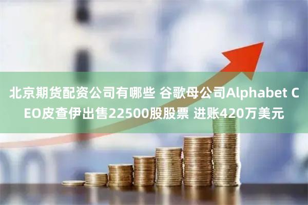 北京期货配资公司有哪些 谷歌母公司Alphabet CEO皮查伊出售22500股股票 进账420万美元